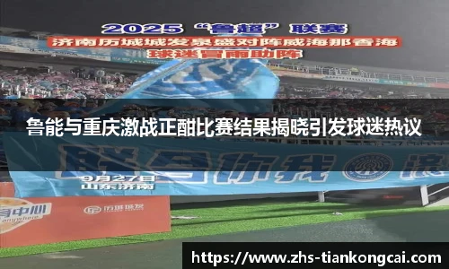 鲁能与重庆激战正酣比赛结果揭晓引发球迷热议